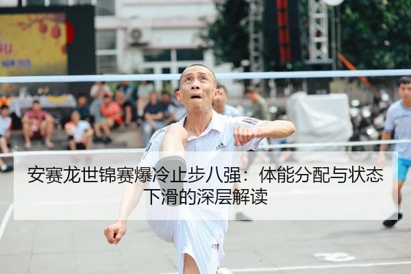 安赛龙世锦赛爆冷止步八强：体能分配与状态下滑的深层解读