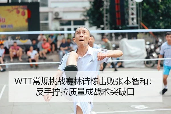 WTT常规挑战赛林诗栋击败张本智和：反手拧拉质量成战术突破口